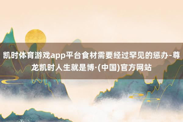 凯时体育游戏app平台食材需要经过罕见的惩办-尊龙凯时人生就是博·(中国)官方网站