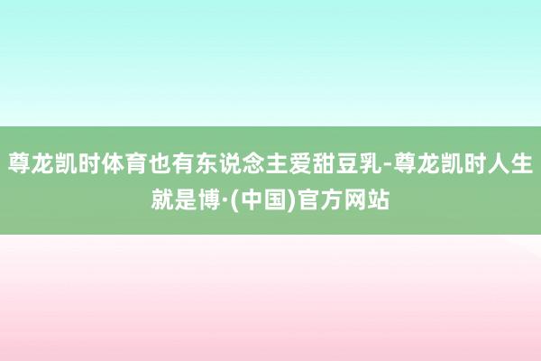尊龙凯时体育也有东说念主爱甜豆乳-尊龙凯时人生就是博·(中国)官方网站