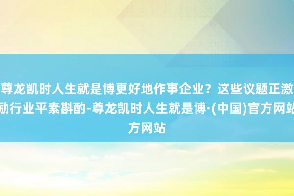 尊龙凯时人生就是博更好地作事企业?这些议题正激励行业平素斟酌-尊龙凯时人生就是博·(中国)官方网站