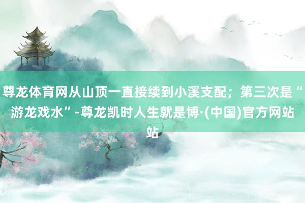 尊龙体育网从山顶一直接续到小溪支配；第三次是“游龙戏水”-尊龙凯时人生就是博·(中国)官方网站