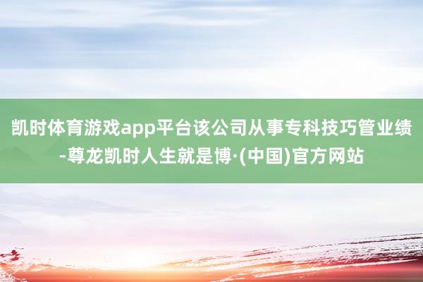 凯时体育游戏app平台该公司从事专科技巧管业绩-尊龙凯时人生就是博·(中国)官方网站