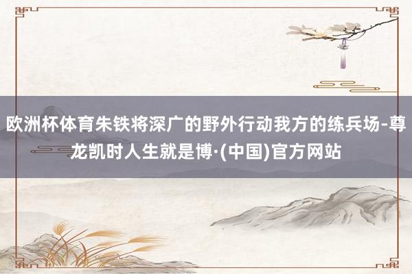 欧洲杯体育朱铁将深广的野外行动我方的练兵场-尊龙凯时人生就是博·(中国)官方网站