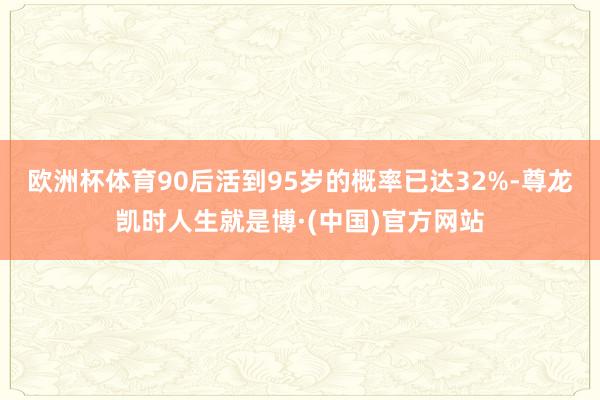 欧洲杯体育90后活到95岁的概率已达32%-尊龙凯时人生就是博·(中国)官方网站