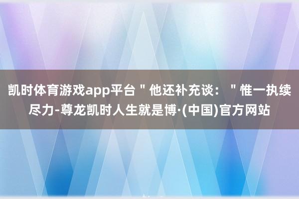 凯时体育游戏app平台"他还补充谈:"惟一执续尽力-尊龙凯时人生就是博·(中国)官方网站
