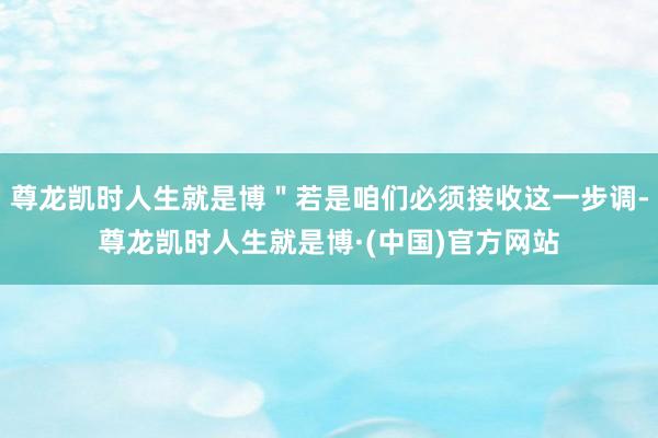尊龙凯时人生就是博＂若是咱们必须接收这一步调-尊龙凯时人生就是博·(中国)官方网站
