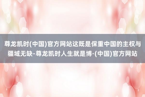 尊龙凯时(中国)官方网站这既是保重中国的主权与疆域无缺-尊龙凯时人生就是博·(中国)官方网站