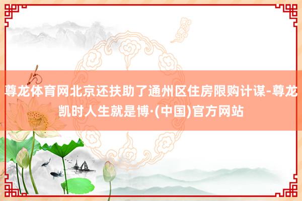 尊龙体育网北京还扶助了通州区住房限购计谋-尊龙凯时人生就是博·(中国)官方网站