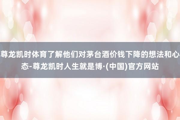 尊龙凯时体育了解他们对茅台酒价钱下降的想法和心态-尊龙凯时人生就是博·(中国)官方网站