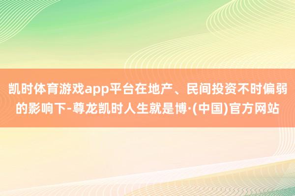 凯时体育游戏app平台在地产、民间投资不时偏弱的影响下-尊龙凯时人生就是博·(中国)官方网站