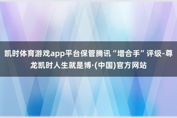 凯时体育游戏app平台保管腾讯“增合手”评级-尊龙凯时人生就是博·(中国)官方网站