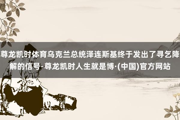 尊龙凯时体育乌克兰总统泽连斯基终于发出了寻乞降解的信号-尊龙凯时人生就是博·(中国)官方网站