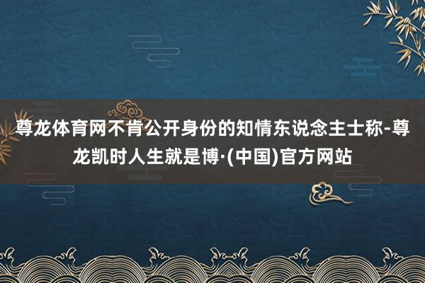 尊龙体育网　　不肯公开身份的知情东说念主士称-尊龙凯时人生就是博·(中国)官方网站