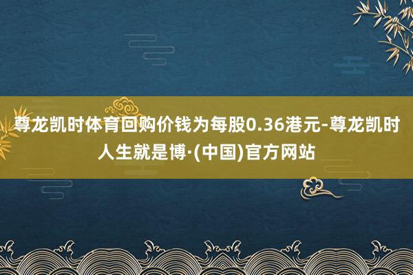 尊龙凯时体育回购价钱为每股0.36港元-尊龙凯时人生就是博·(中国)官方网站