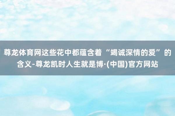 尊龙体育网这些花中都蕴含着 “竭诚深情的爱” 的含义-尊龙凯时人生就是博·(中国)官方网站