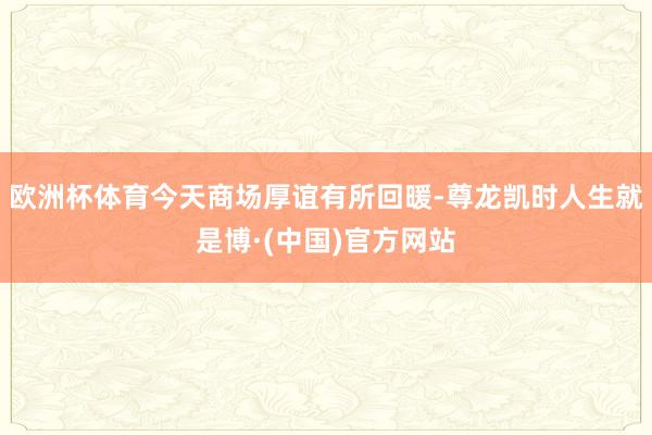 欧洲杯体育今天商场厚谊有所回暖-尊龙凯时人生就是博·(中国)官方网站