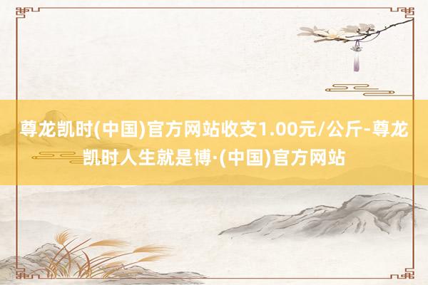 尊龙凯时(中国)官方网站收支1.00元/公斤-尊龙凯时人生就是博·(中国)官方网站