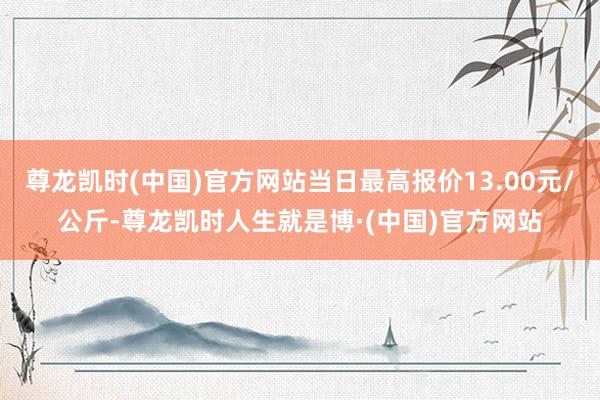 尊龙凯时(中国)官方网站当日最高报价13.00元/公斤-尊龙凯时人生就是博·(中国)官方网站