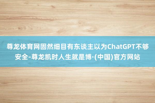 尊龙体育网固然细目有东谈主以为ChatGPT不够安全-尊龙凯时人生就是博·(中国)官方网站