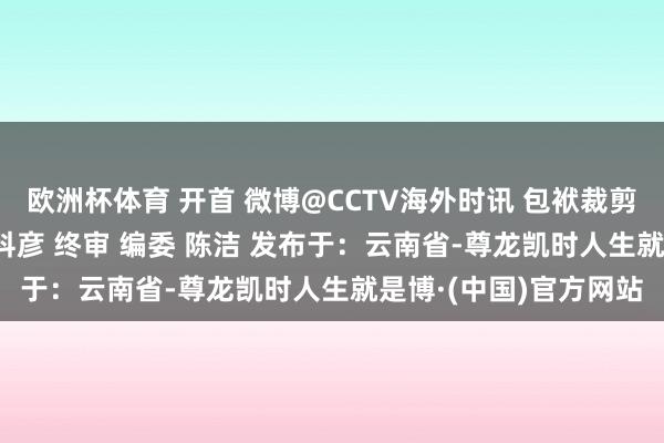 欧洲杯体育 开首 微博@CCTV海外时讯 包袱裁剪 罗秋旭 包袱校对 易科彦 终审 编委 陈洁 发布于：云南省-尊龙凯时人生就是博·(中国)官方网站