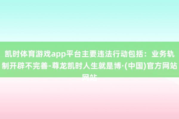 凯时体育游戏app平台主要违法行动包括：业务轨制开辟不完善-尊龙凯时人生就是博·(中国)官方网站