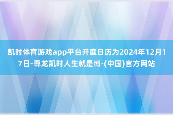 凯时体育游戏app平台开庭日历为2024年12月17日-尊龙凯时人生就是博·(中国)官方网站