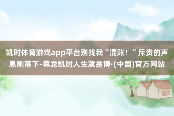 凯时体育游戏app平台别找我“混账!”斥责的声息刚落下-尊龙凯时人生就是博·(中国)官方网站