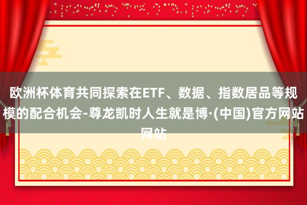 欧洲杯体育共同探索在ETF、数据、指数居品等规模的配合机会-尊龙凯时人生就是博·(中国)官方网站