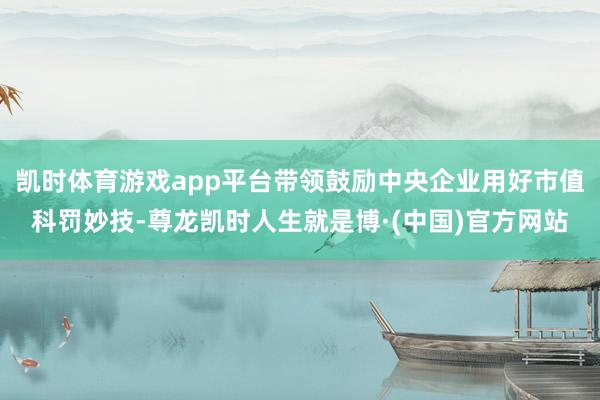凯时体育游戏app平台带领鼓励中央企业用好市值科罚妙技-尊龙凯时人生就是博·(中国)官方网站