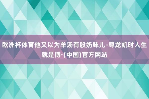 欧洲杯体育他又以为羊汤有股奶味儿-尊龙凯时人生就是博·(中国)官方网站