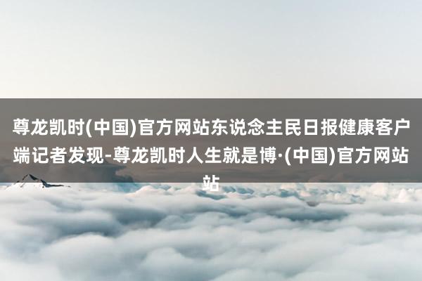 尊龙凯时(中国)官方网站东说念主民日报健康客户端记者发现-尊龙凯时人生就是博·(中国)官方网站