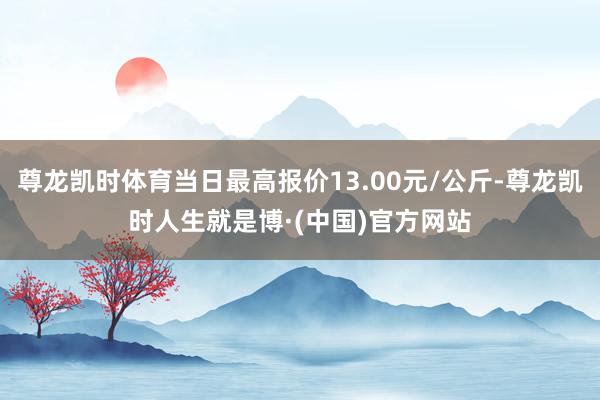 尊龙凯时体育当日最高报价13.00元/公斤-尊龙凯时人生就是博·(中国)官方网站