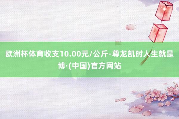 欧洲杯体育收支10.00元/公斤-尊龙凯时人生就是博·(中国)官方网站