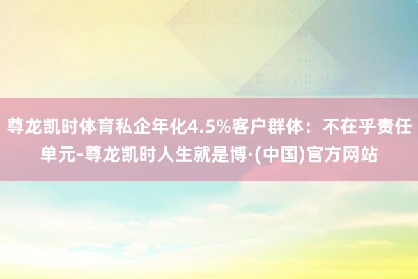 尊龙凯时体育私企年化4.5%客户群体:不在乎责任单元-尊龙凯时人生就是博·(中国)官方网站
