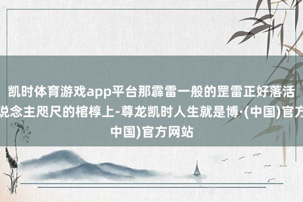 凯时体育游戏app平台那霹雷一般的罡雷正好落活着东说念主咫尺的棺椁上-尊龙凯时人生就是博·(中国)官方网站