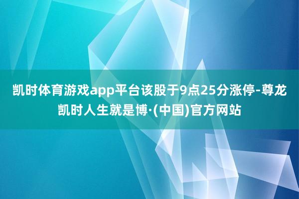 凯时体育游戏app平台该股于9点25分涨停-尊龙凯时人生就是博·(中国)官方网站
