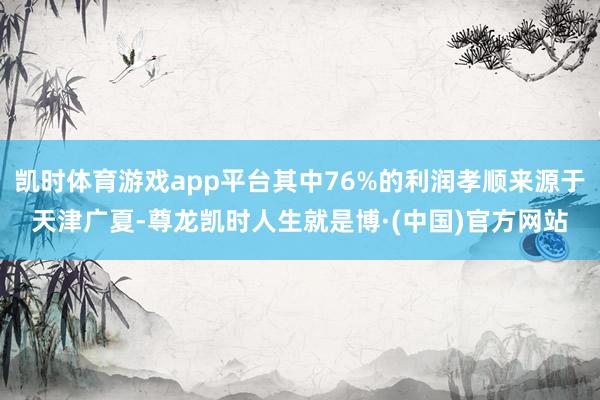 凯时体育游戏app平台其中76%的利润孝顺来源于天津广夏-尊龙凯时人生就是博·(中国)官方网站