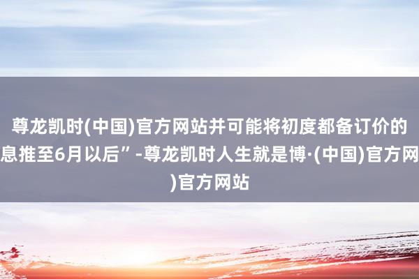 尊龙凯时(中国)官方网站并可能将初度都备订价的降息推至6月以后”-尊龙凯时人生就是博·(中国)官方网站