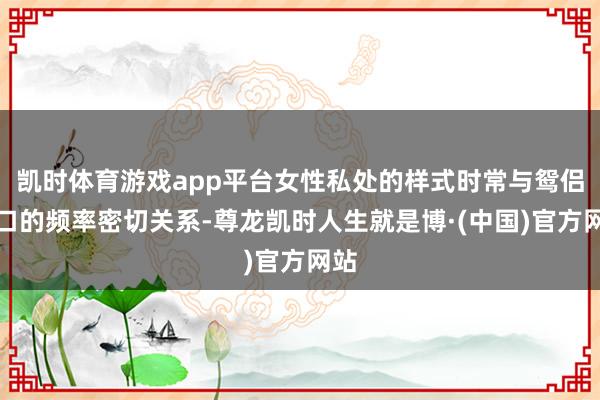 凯时体育游戏app平台女性私处的样式时常与鸳侣糊口的频率密切关系-尊龙凯时人生就是博·(中国)官方网站