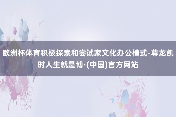 欧洲杯体育积极探索和尝试家文化办公模式-尊龙凯时人生就是博·(中国)官方网站