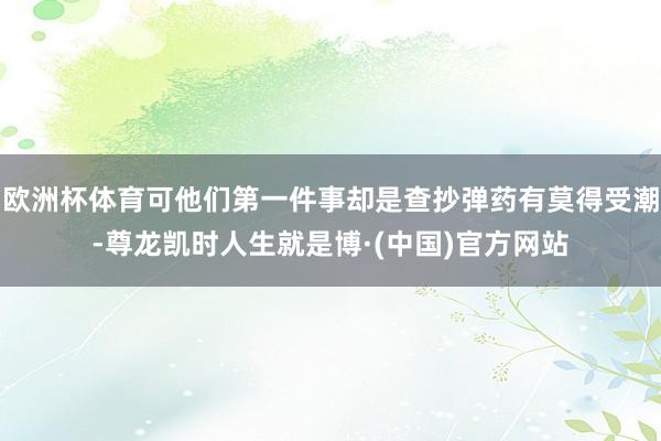 欧洲杯体育可他们第一件事却是查抄弹药有莫得受潮-尊龙凯时人生就是博·(中国)官方网站
