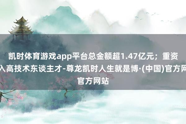 凯时体育游戏app平台总金额超1.47亿元；重资引入高技术东谈主才-尊龙凯时人生就是博·(中国)官方网站
