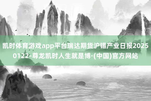 凯时体育游戏app平台瑞达期货沪锡产业日报20250122-尊龙凯时人生就是博·(中国)官方网站