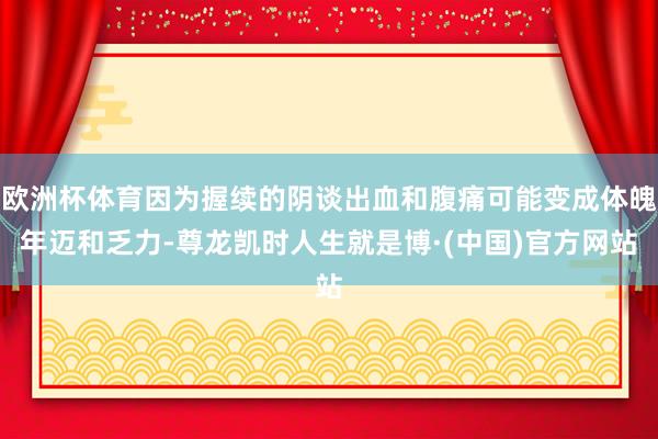 欧洲杯体育因为握续的阴谈出血和腹痛可能变成体魄年迈和乏力-尊龙凯时人生就是博·(中国)官方网站