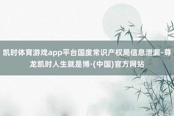 凯时体育游戏app平台国度常识产权局信息泄漏-尊龙凯时人生就是博·(中国)官方网站