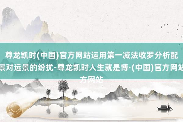 尊龙凯时(中国)官方网站运用第一减法收罗分析配景对远景的纷扰-尊龙凯时人生就是博·(中国)官方网站