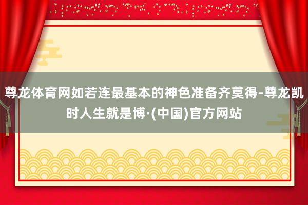 尊龙体育网如若连最基本的神色准备齐莫得-尊龙凯时人生就是博·(中国)官方网站