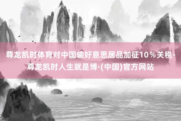尊龙凯时体育对中国输好意思居品加征10%关税-尊龙凯时人生就是博·(中国)官方网站