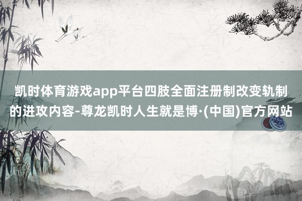 凯时体育游戏app平台　　四肢全面注册制改变轨制的进攻内容-尊龙凯时人生就是博·(中国)官方网站