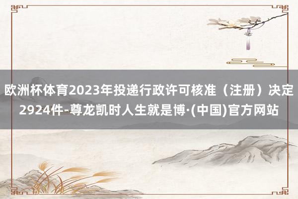 欧洲杯体育2023年投递行政许可核准(注册)决定2924件-尊龙凯时人生就是博·(中国)官方网站