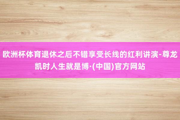欧洲杯体育退休之后不错享受长线的红利讲演-尊龙凯时人生就是博·(中国)官方网站